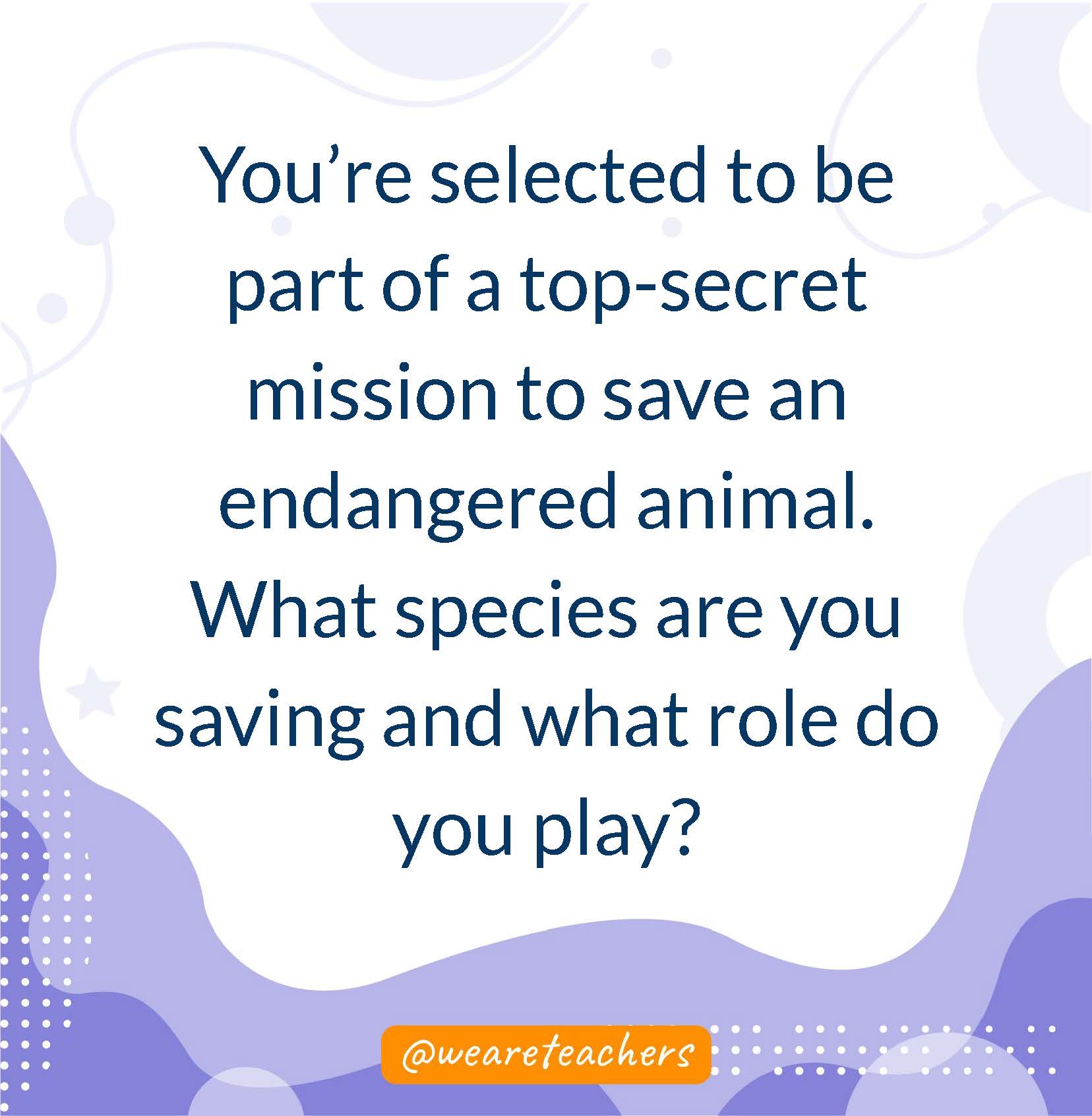 You’re selected to be part of a top-secret mission to save an endangered animal. What species are you saving and what role do you play?