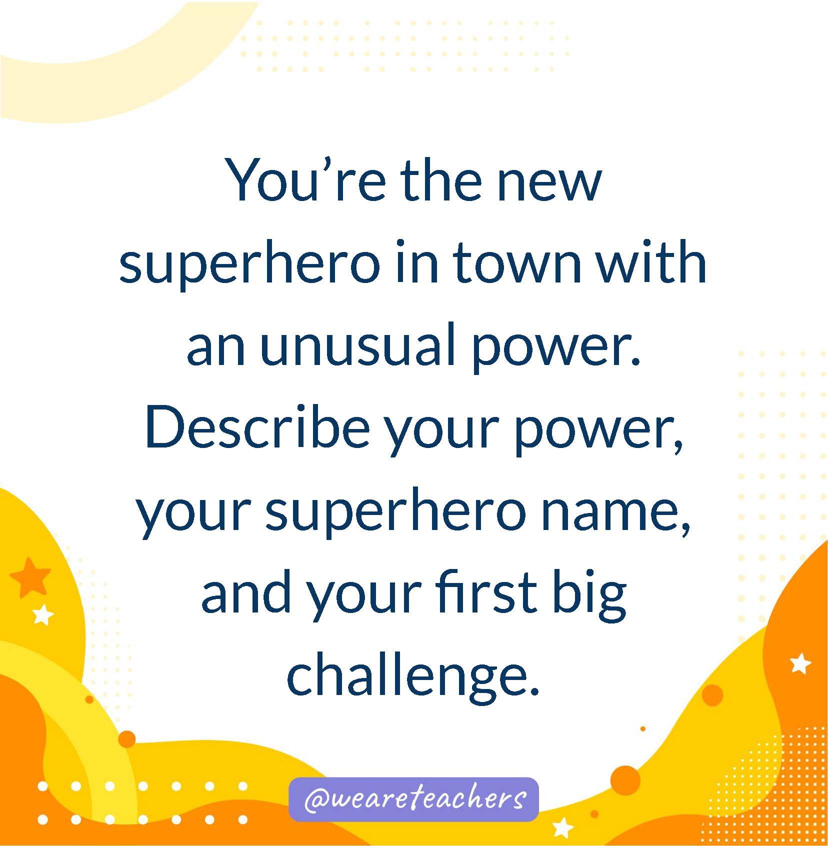 You’re the new superhero in town with an unusual power. Describe your power, your superhero name, and your first big challenge.- writing prompts for middle school