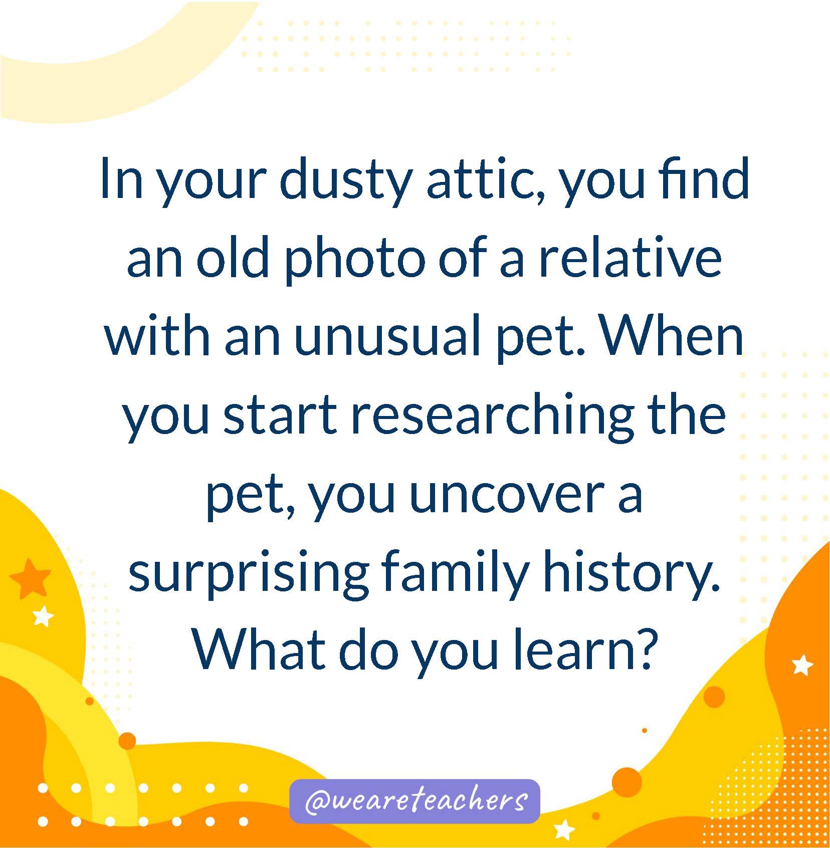 In your dusty attic, you find an old photo of a relative with an unusual pet. When you start researching the pet, you uncover a surprising family history. What do you learn?