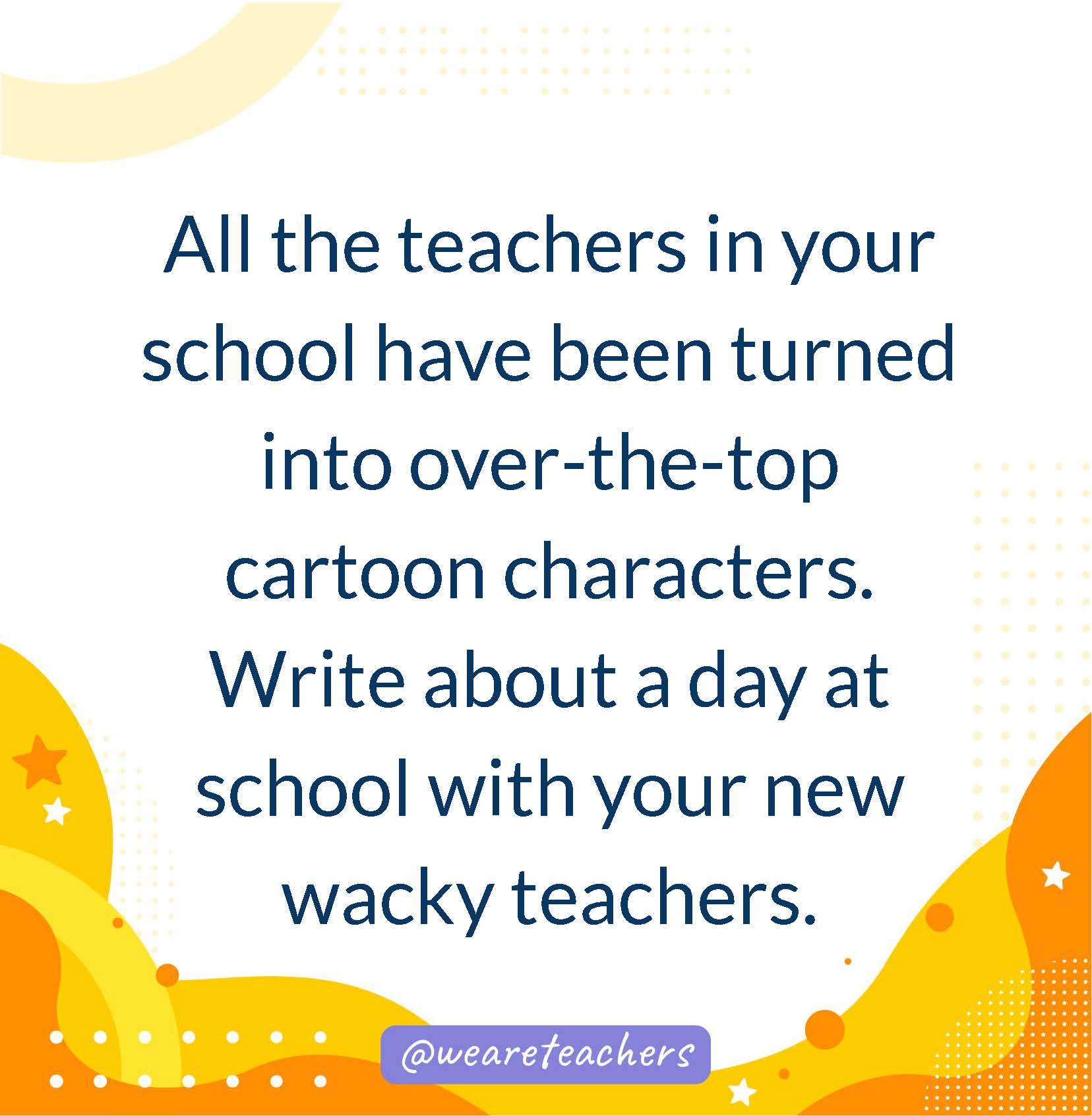 All the teachers in your school have been turned into over-the-top cartoon characters. Write about a day at school with your new wacky teachers.