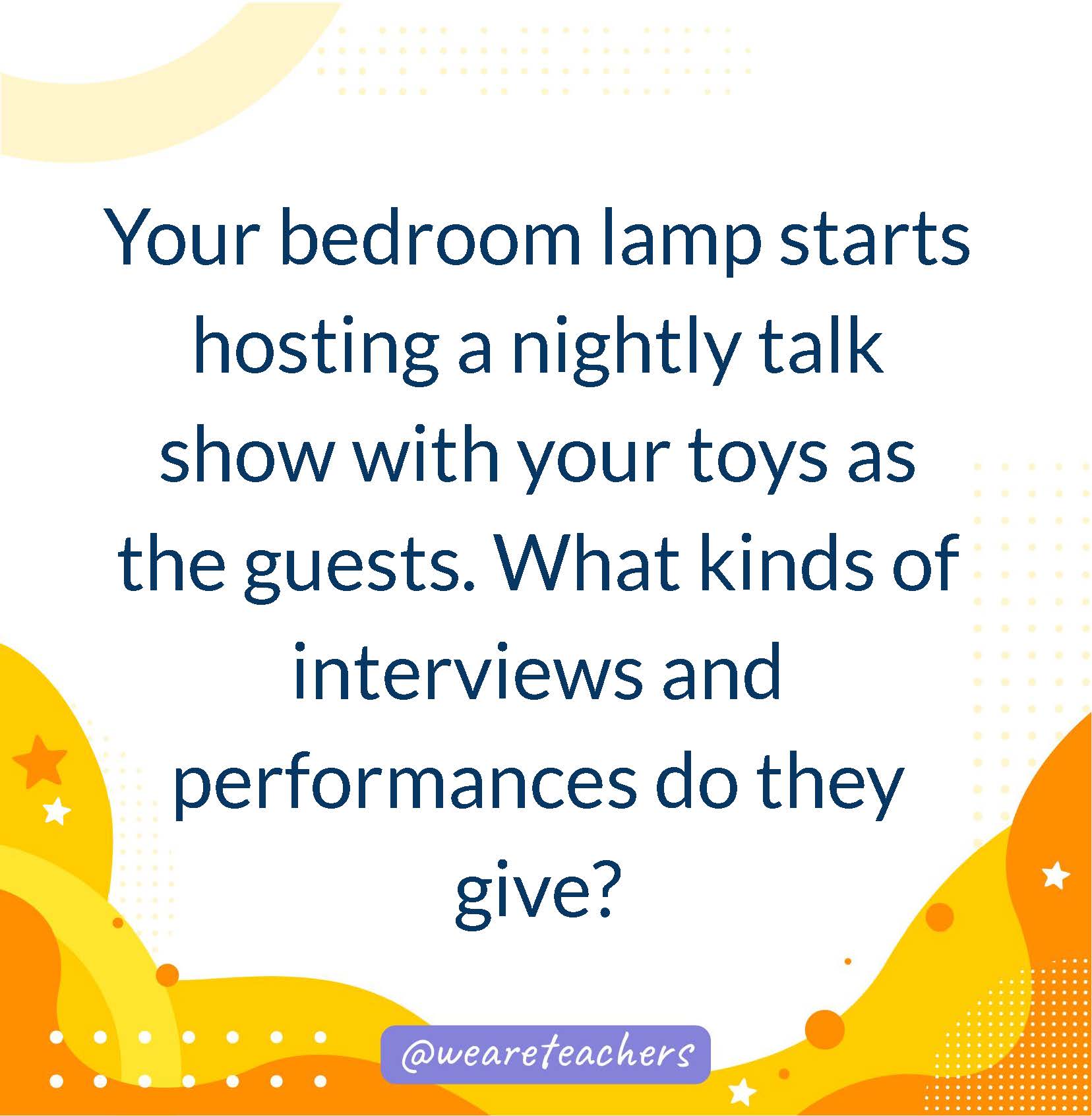 Your bedroom lamp starts hosting a nightly talk show with your toys as the guests. What kinds of interviews and performances do they give?- writing prompts for middle school