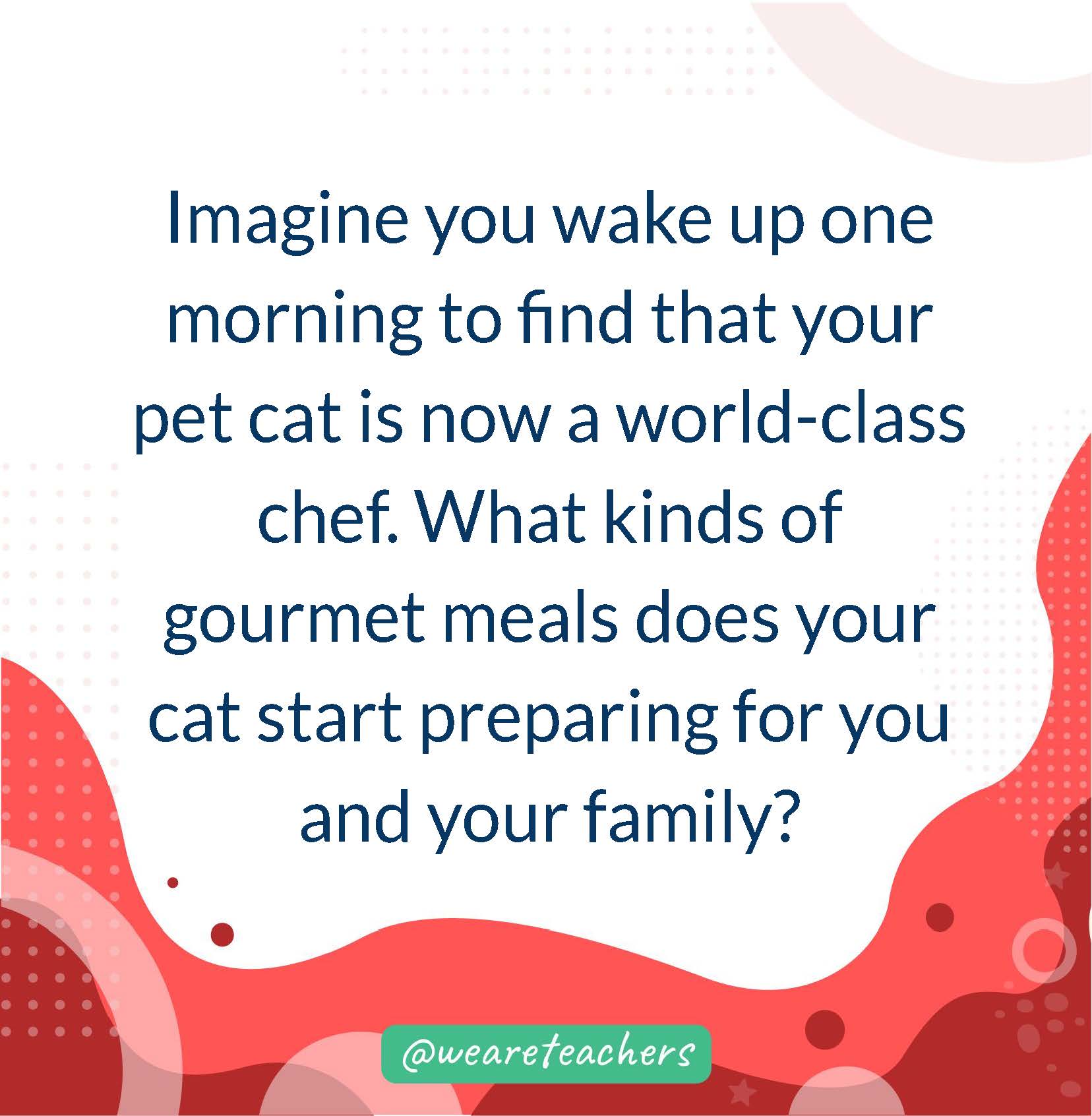 Imagine you wake up one morning to find that your pet cat is now a world-class chef. What kinds of gourmet meals does your cat start preparing for you and your family?