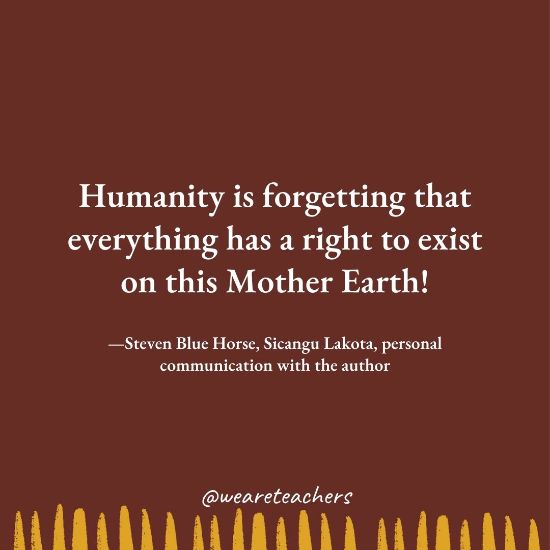 Humanity is forgetting that everything has a right to exist on this Mother Earth! —Steven Blue Horse, Sicangu Lakota, personal communication with the author Humanity is forgetting that everything has a right to exist on this Mother Earth! —Steven Blue Horse, Sicangu Lakota, personal communication with the author