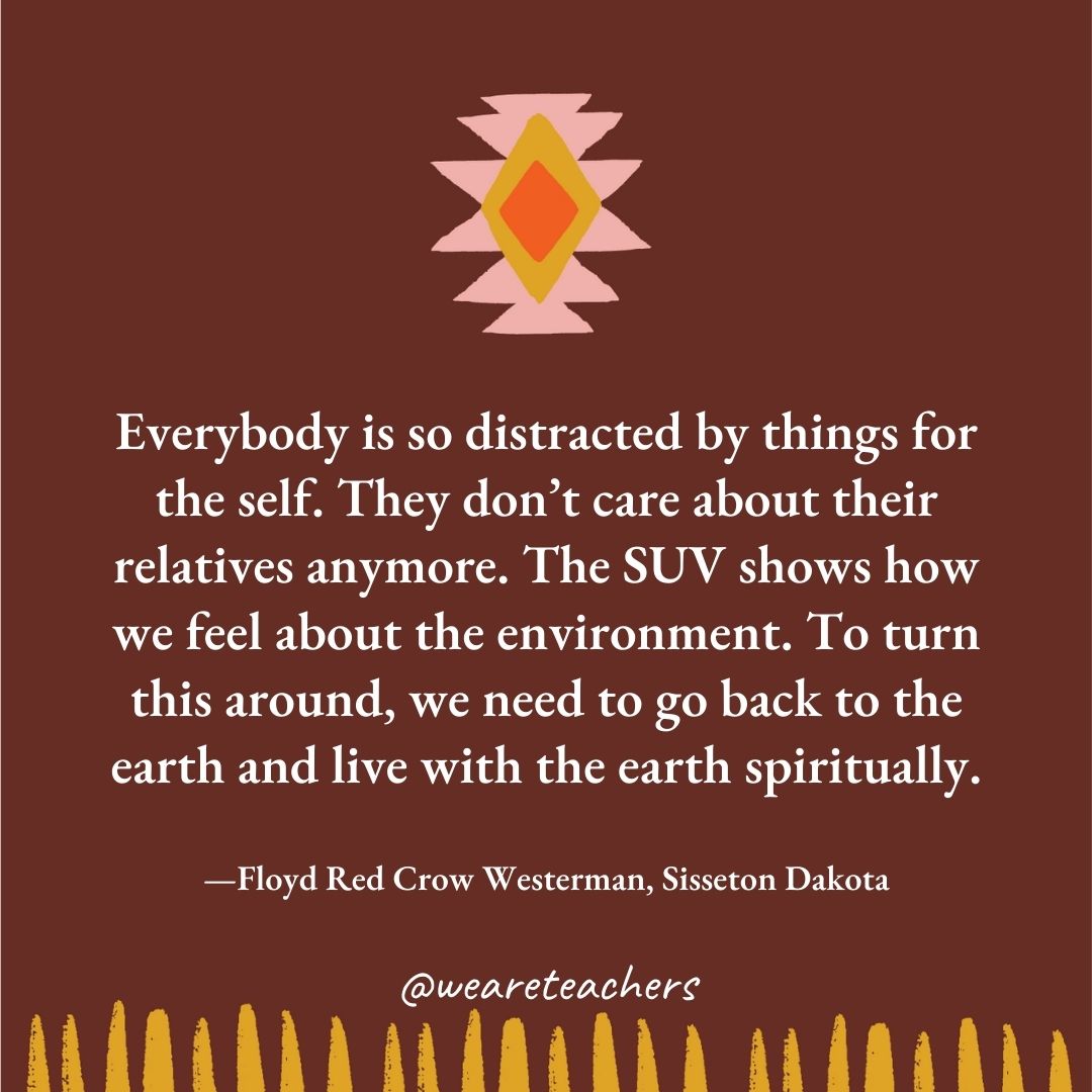 Everybody is so distracted by things for the self. They don’t care about their relatives anymore. The SUV shows how we feel about the environment. To turn this around, we need to go back to the earth and live with the earth spiritually. —Floyd Red Crow Westerman, Sisseton Dakota Everybody is so distracted by things for the self. They don’t care about their relatives anymore. The SUV shows how we feel about the environment. To turn this around, we need to go back to the earth and live with the earth spiritually. —Floyd Red Crow Westerman, Sisseton Dakota
