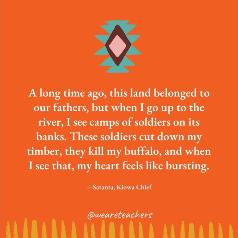 A long time ago, this land belonged to our fathers, but when I go up to the river, I see camps of soldiers on its banks. These soldiers cut down my timber, they kill my buffalo, and when I see that, my heart feels like bursting. —Satanta, Kiowa Chief A long time ago, this land belonged to our fathers, but when I go up to the river, I see camps of soldiers on its banks. These soldiers cut down my timber, they kill my buffalo, and when I see that, my heart feels like bursting. —Satanta, Kiowa Chief
