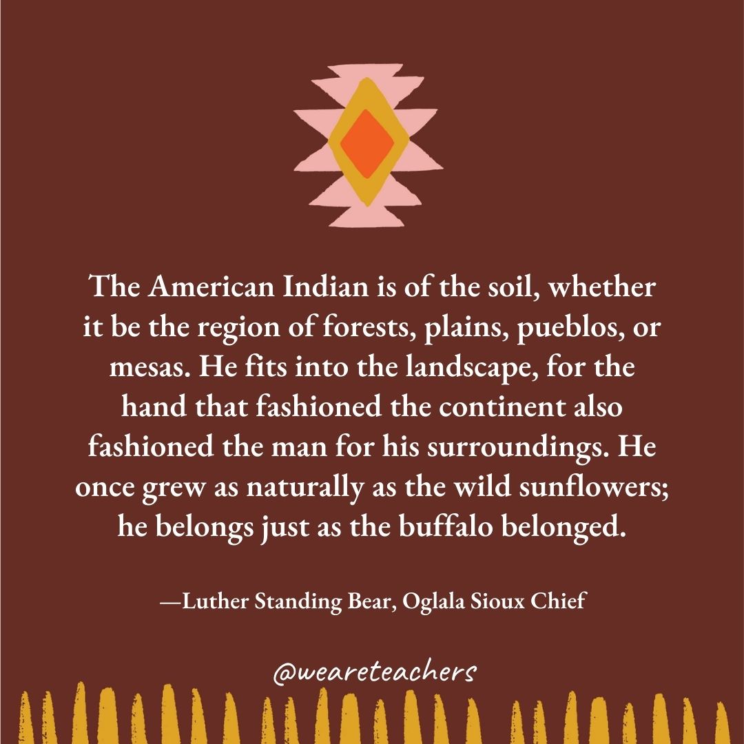 The American Indian is of the soil, whether it be the region of forests, plains, pueblos, or mesas. He fits into the landscape, for the hand that fashioned the continent also fashioned the man for his surroundings. He once grew as naturally as the wild sunflowers; he belongs just as the buffalo belonged. —Luther Standing Bear, Oglala Sioux Chief The American Indian is of the soil, whether it be the region of forests, plains, pueblos, or mesas. He fits into the landscape, for the hand that fashioned the continent also fashioned the man for his surroundings. He once grew as naturally as the wild sunflowers; he belongs just as the buffalo belonged. —Luther Standing Bear, Oglala Sioux Chief