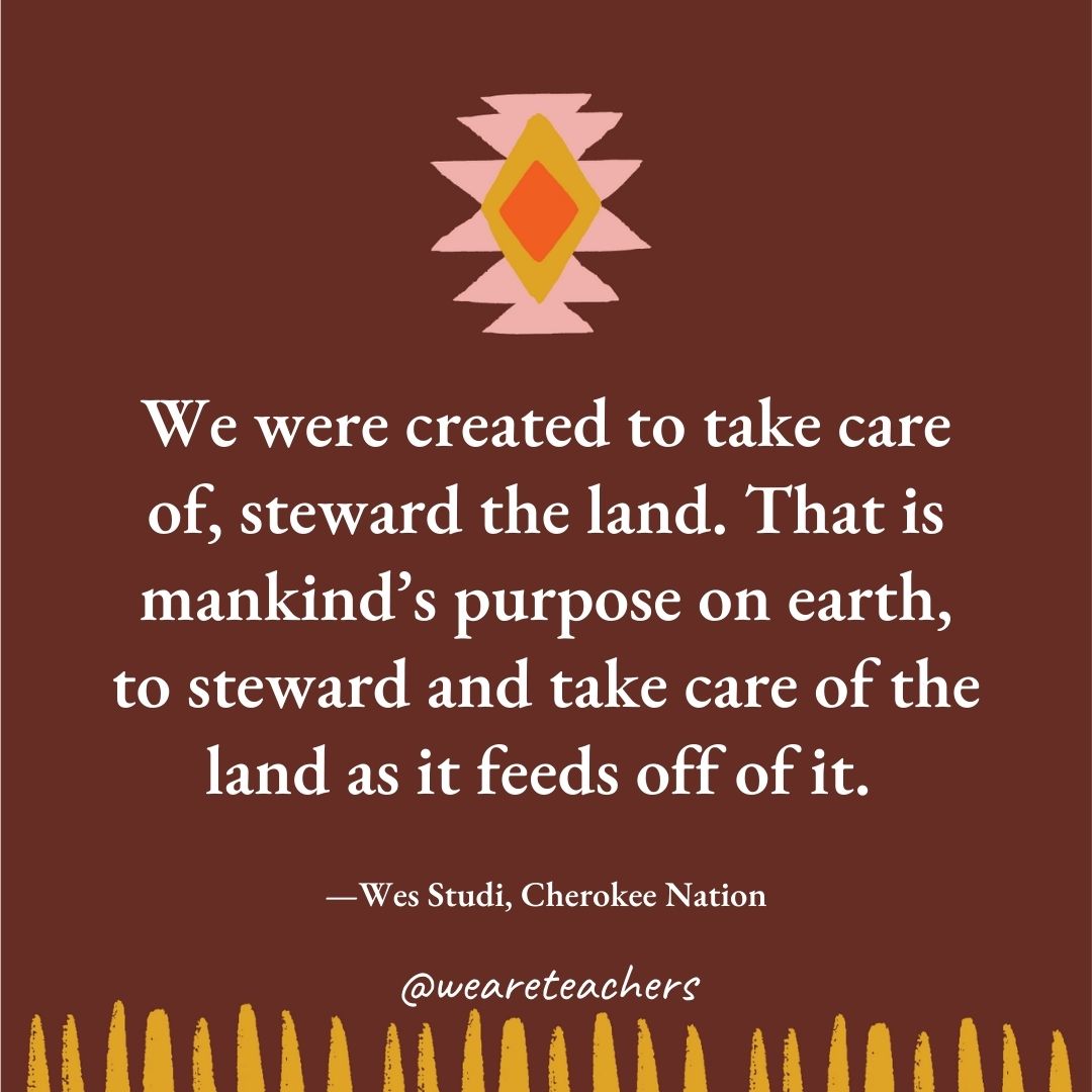 We were created to take care of, steward the land. That is mankind’s purpose on earth, to steward and take care of the land as it feeds off of it. —Wes Studi, Cherokee Nation We were created to take care of, steward the land. That is mankind's purpose on earth, to steward and take care of the land as it feeds off of it. —Wes Studi, Cherokee Nation