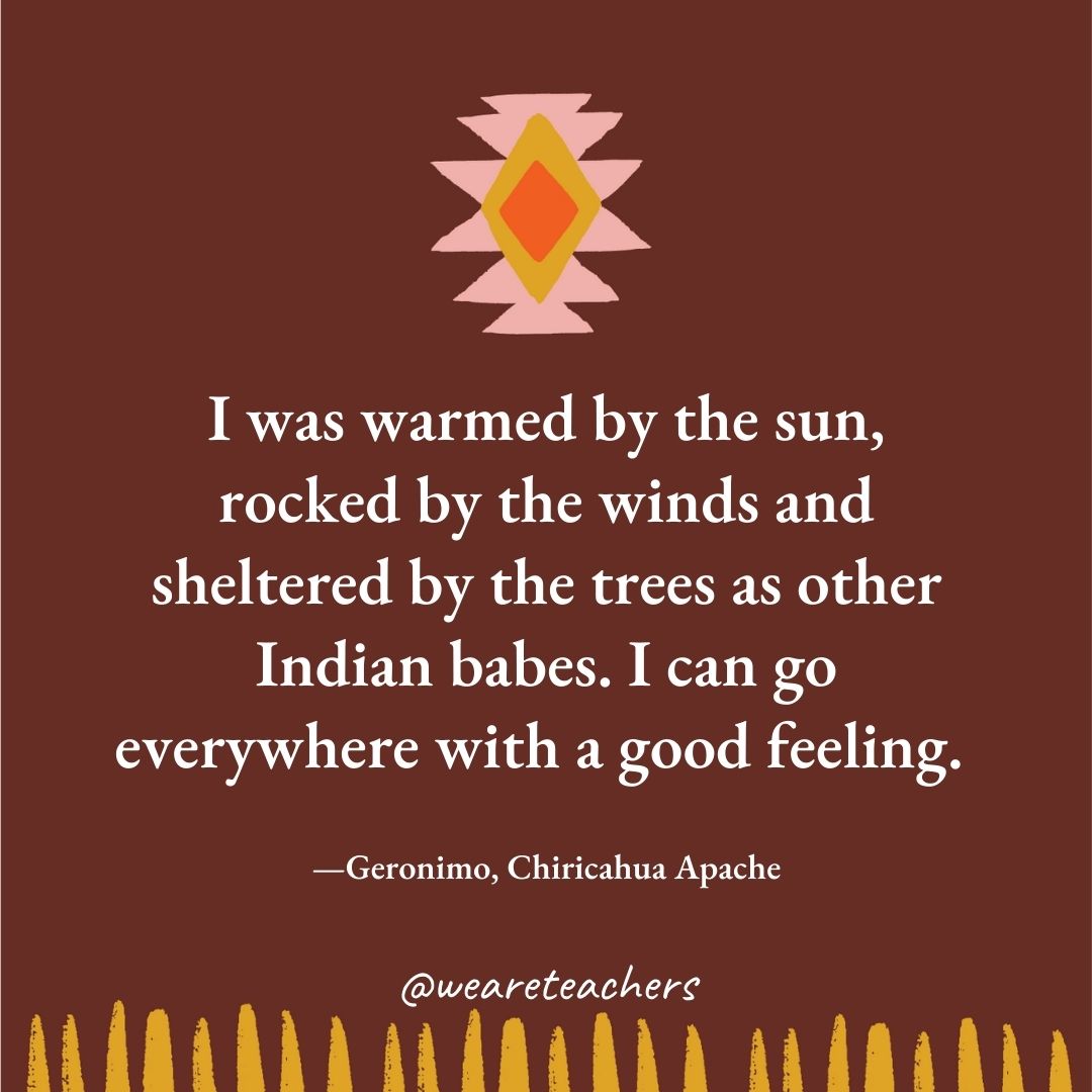 I was warmed by the sun, rocked by the winds and sheltered by the trees as other Indian babes. I can go everywhere with a good feeling. —Geronimo, Chiricahua Apache I was warmed by the sun, rocked by the winds and sheltered by the trees as other Indian babes. I can go everywhere with a good feeling. —Geronimo, Chiricahua Apache