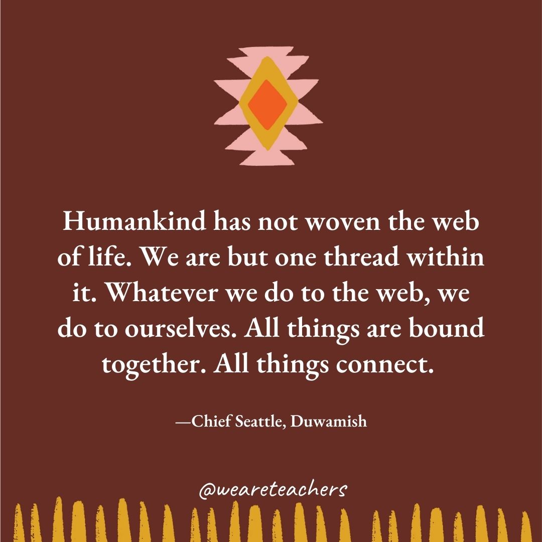 Humankind has not woven the web of life. We are but one thread within it. Whatever we do to the web, we do to ourselves. All things are bound together. All things connect. —Chief Seattle, Duwamish Humankind has not woven the web of life. We are but one thread within it. Whatever we do to the web, we do to ourselves. All things are bound together. All things connect. —Chief Seattle, Duwamish