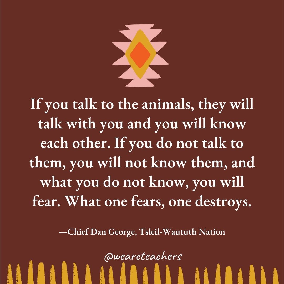 If you talk to the animals, they will talk with you and you will know each other. If you do not talk to them, you will not know them, and what you do not know, you will fear. What one fears, one destroys. —Chief Dan George, Tsleil-Waututh Nation If you talk to the animals, they will talk with you and you will know each other. If you do not talk to them, you will not know them, and what you do not know, you will fear. What one fears, one destroys. —Chief Dan George, Tsleil-Waututh Nation