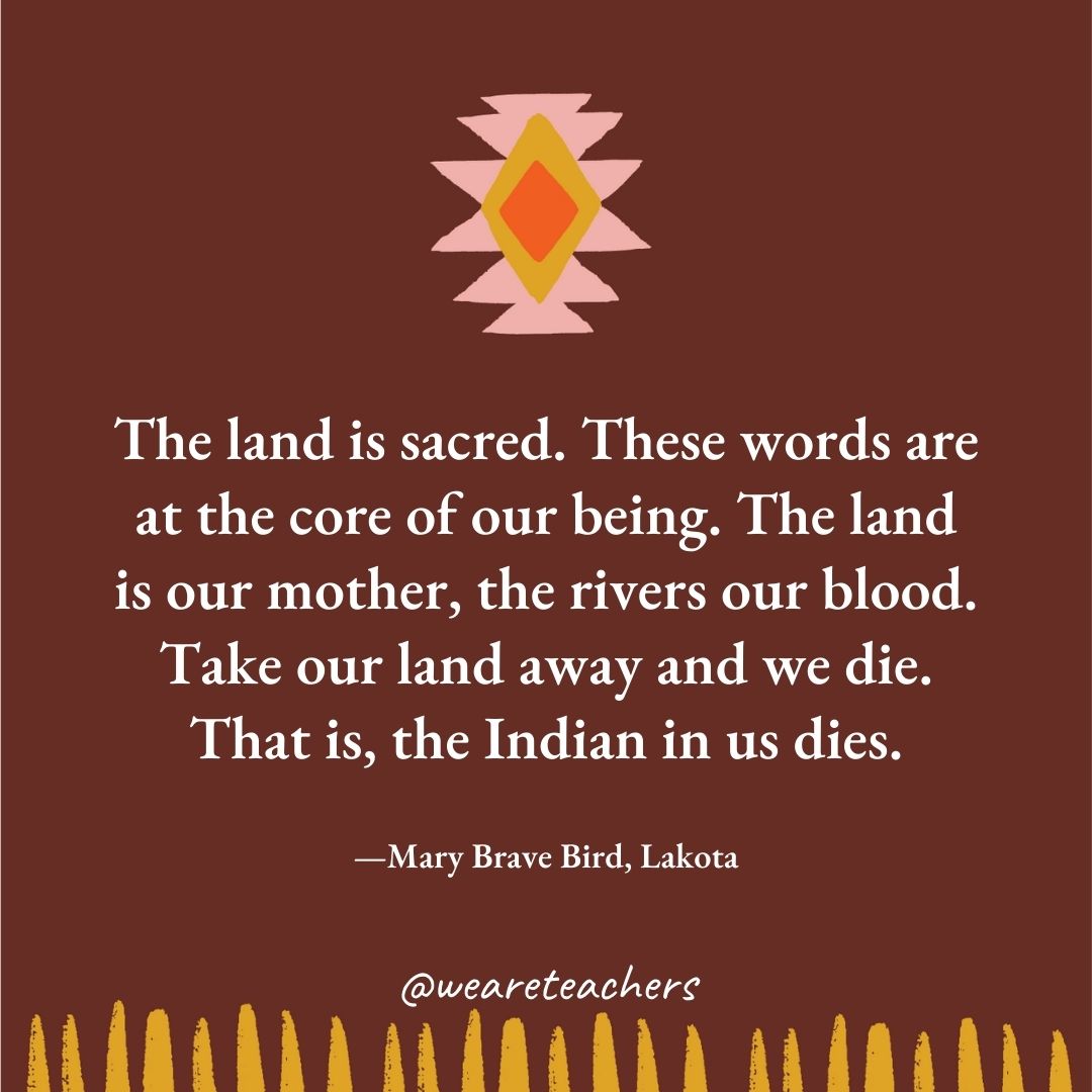 The land is sacred. These words are at the core of our being. The land is our mother, the rivers our blood. Take our land away and we die. That is, the Indian in us dies. —Mary Brave Bird, Lakota The land is sacred. These words are at the core of our being. The land is our mother, the rivers our blood. Take our land away and we die. That is, the Indian in us dies. —Mary Brave Bird, Lakota