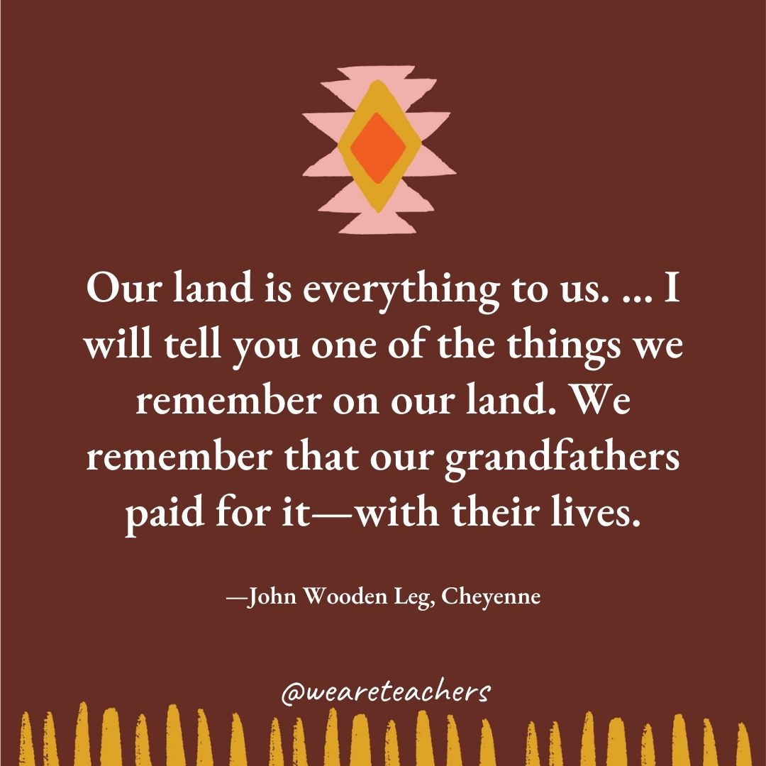 Our land is everything to us. … I will tell you one of the things we remember on our land. We remember that our grandfathers paid for it—with their lives. —John Wooden Leg, Cheyenne Our land is everything to us. ... I will tell you one of the things we remember on our land. We remember that our grandfathers paid for it—with their lives. —John Wooden Leg, Cheyenne