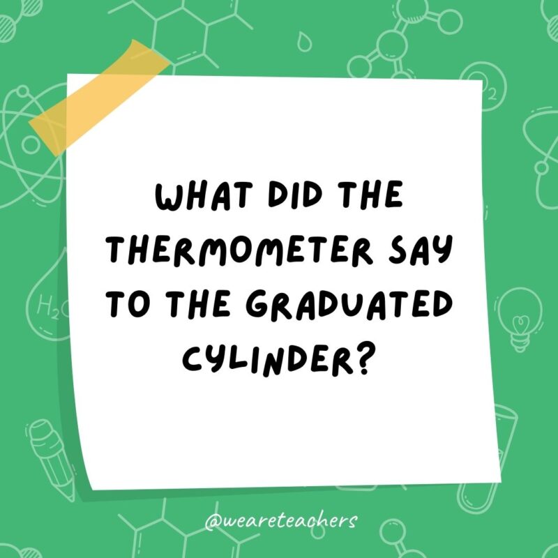 What did the thermometer say to the graduated cylinder? You may have graduated, but I have more degrees. What did the thermometer say to the graduated cylinder? You may have graduated, but I have more degrees.