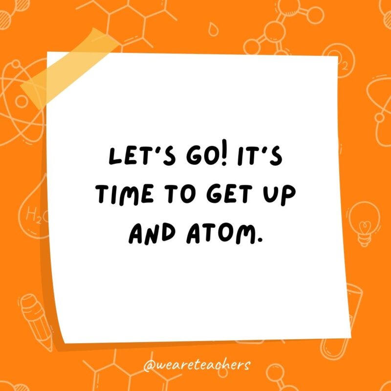 Let’s go! It’s time to get up and atom. Let's go! It's time to get up and atom.- science jokes
