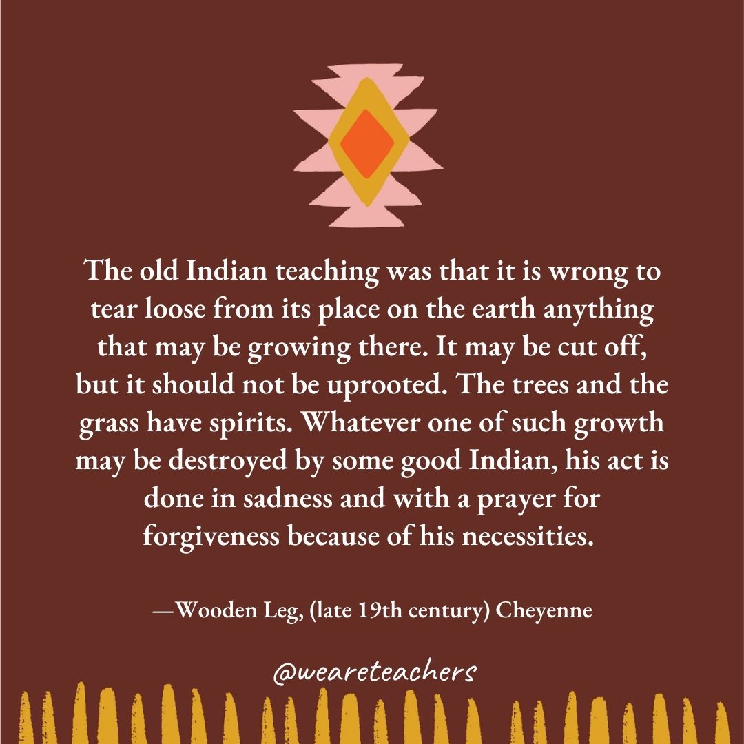 The old Indian teaching was that it is wrong to tear loose from its place on the earth anything that may be growing there. It may be cut off, but it should not be uprooted. The trees and the grass have spirits. Whatever one of such growth may be destroyed by some good Indian, his act is done in sadness and with a prayer for forgiveness because of his necessities. —Wooden Leg, (late 19th century) Cheyenne The old Indian teaching was that it is wrong to tear loose from its place on the earth anything that may be growing there. It may be cut off, but it should not be uprooted. The trees and the grass have spirits. Whatever one of such growth may be destroyed by some good Indian, his act is done in sadness and with a prayer for forgiveness because of his necessities. —Wooden Leg, (late 19th century) Cheyenne