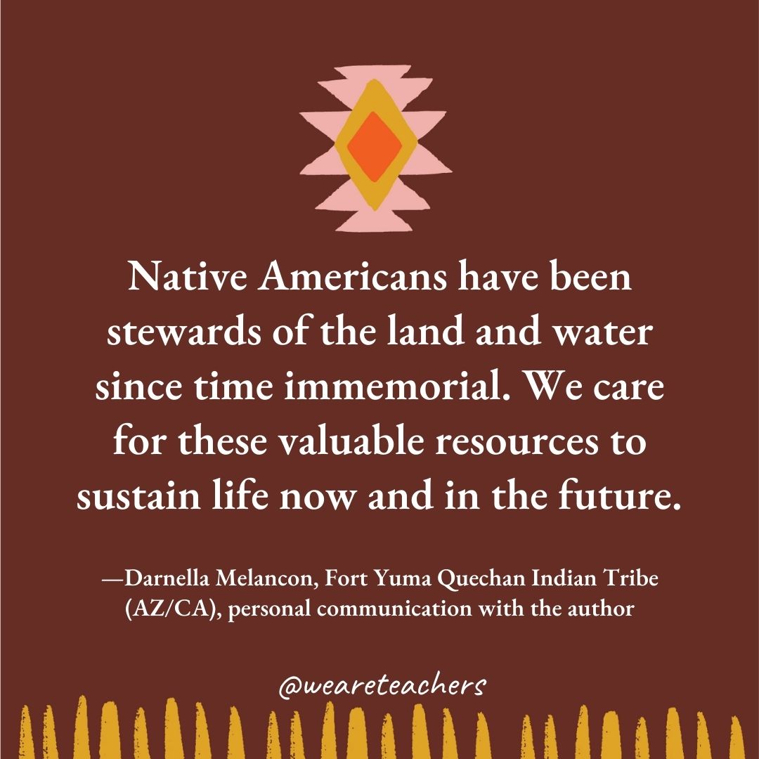 Native Americans have been stewards of the land and water since time immemorial. We care for these valuable resources to sustain life now and in the future. —Darnella Melancon, Fort Yuma Quechan Indian Tribe (AZ/CA), personal communication with the author Native Americans have been stewards of the land and water since time immemorial. We care for these valuable resources to sustain life now and in the future. —Darnella Melancon, Fort Yuma Quechan Indian Tribe (AZ/CA), personal communication with the author