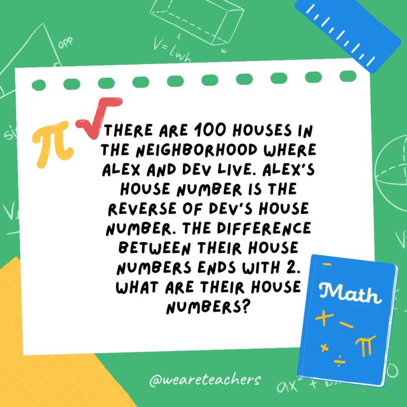 19. There are 100 houses in the neighborhood where Alex and Dev live. Alex’s house number is the reverse of Dev’s house number. The difference between their house numbers ends with 2. What are their house numbers? 19. There are 100 houses in the neighborhood where Alex and Dev live. Alex's house number is the reverse of Dev's house number. The difference between their house numbers ends with 2. What are their house numbers?
