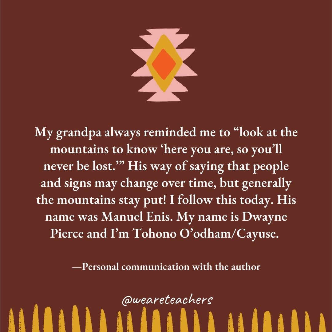 My grandpa always reminded me to “look at the mountains to know ‘here you are, so you’ll never be lost.’” His way of saying that people and signs may change over time, but generally the mountains stay put! I follow this today. His name was Manuel Enis. My name is Dwayne Pierce and I’m Tohono O’odham/Cayuse. —Personal communication with the author My grandpa always reminded me to "look at the mountains to know 'here you are, so you'll never be lost.’" His way of saying that people and signs may change over time, but generally the mountains stay put! I follow this today. His name was Manuel Enis. My name is Dwayne Pierce and I'm Tohono O'odham/Cayuse. —Personal communication with the author