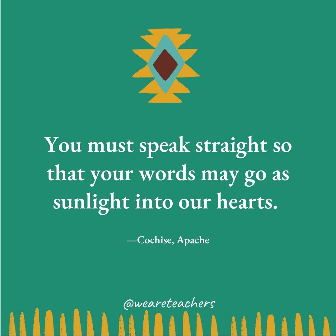 You must speak straight so that your words may go as sunlight into our hearts. —Cochise, Apache You must speak straight so that your words may go as sunlight into our hearts. —Cochise, Apache