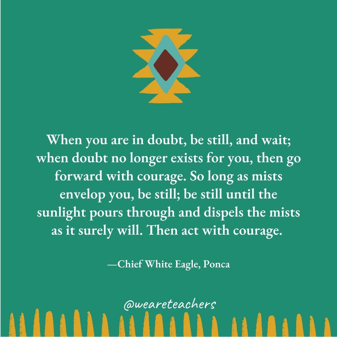 When you are in doubt, be still, and wait; when doubt no longer exists for you, then go forward with courage. So long as mists envelop you, be still; be still until the sunlight pours through and dispels the mists as it surely will. Then act with courage. —Chief White Eagle, Ponca When you are in doubt, be still, and wait; when doubt no longer exists for you, then go forward with courage. So long as mists envelop you, be still; be still until the sunlight pours through and dispels the mists as it surely will. Then act with courage. —Chief White Eagle, Ponca