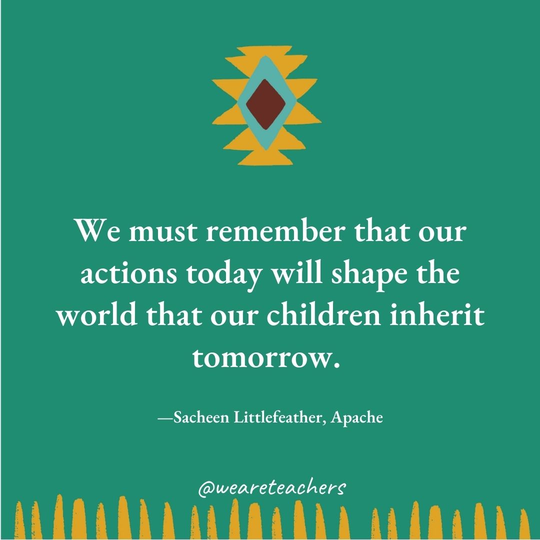 We must remember that our actions today will shape the world that our children inherit tomorrow. —Sacheen Littlefeather, Apache We must remember that our actions today will shape the world that our children inherit tomorrow. —Sacheen Littlefeather, Apache