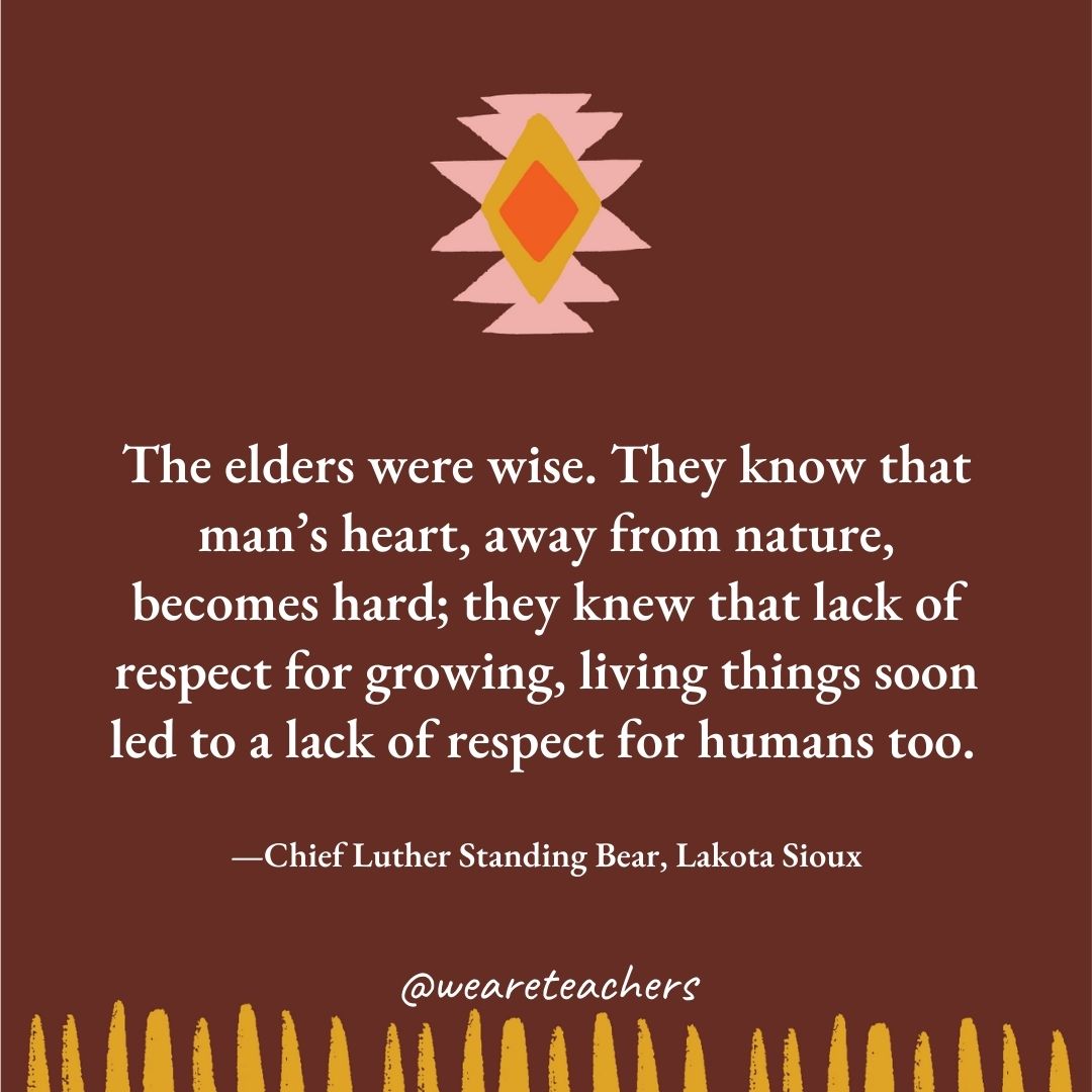 The elders were wise. They know that man’s heart, away from nature, becomes hard; they knew that lack of respect for growing, living things soon led to a lack of respect for humans too. —Chief Luther Standing Bear, Lakota Sioux The elders were wise. They know that man’s heart, away from nature, becomes hard; they knew that lack of respect for growing, living things soon led to a lack of respect for humans too. —Chief Luther Standing Bear, Lakota Sioux