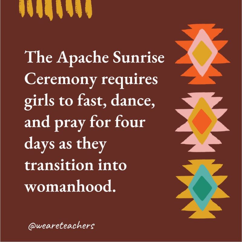 The Apache Sunrise Ceremony requires girls to fast, dance, and pray for four days as they transition into womanhood. The Apache Sunrise Ceremony requires girls to fast, dance, and pray for four days as they transition into womanhood.- native american facts