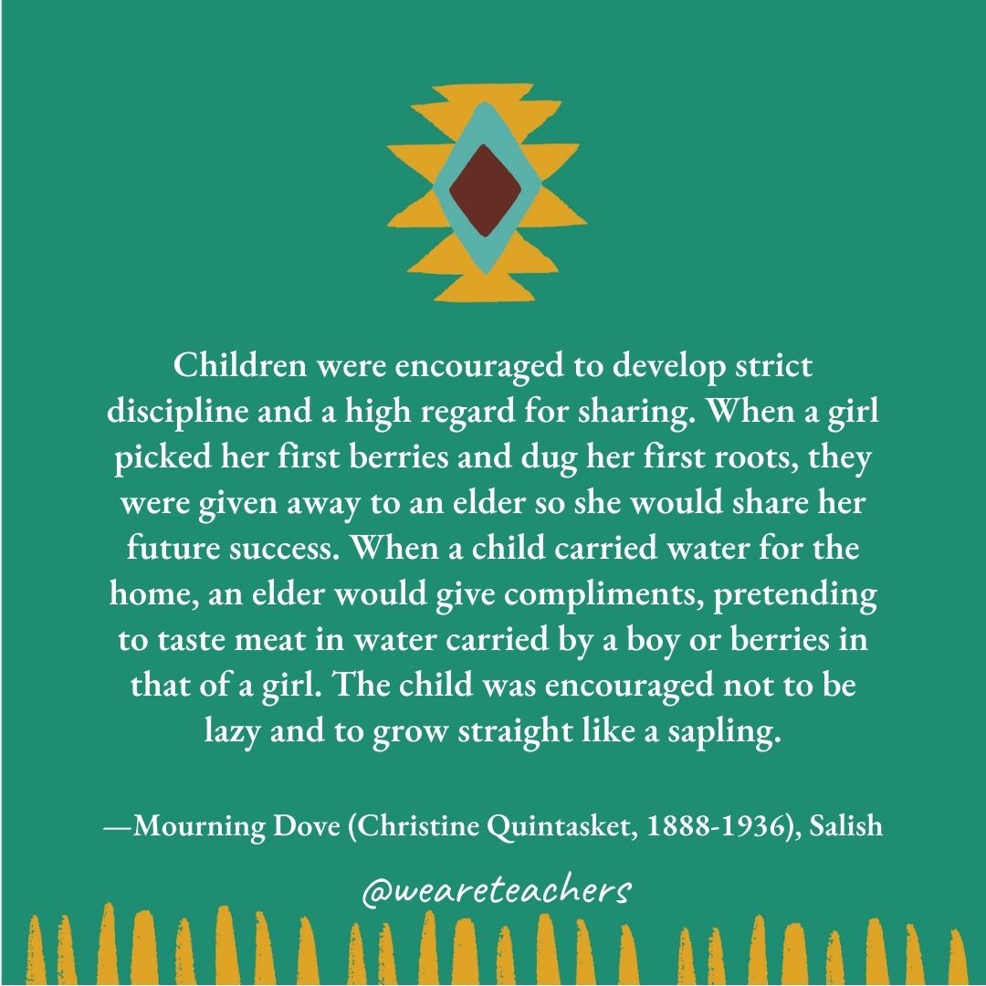 Children were encouraged to develop strict discipline and a high regard for sharing. When a girl picked her first berries and dug her first roots, they were given away to an elder so she would share her future success. When a child carried water for the home, an elder would give compliments, pretending to taste meat in water carried by a boy or berries in that of a girl. The child was encouraged not to be lazy and to grow straight like a sapling. —Mourning Dove (Christine Quintasket, 1888-1936), Salish Children were encouraged to develop strict discipline and a high regard for sharing. When a girl picked her first berries and dug her first roots, they were given away to an elder so she would share her future success. When a child carried water for the home, an elder would give compliments, pretending to taste meat in water carried by a boy or berries in that of a girl. The child was encouraged not to be lazy and to grow straight like a sapling. —Mourning Dove (Christine Quintasket, 1888-1936), Salish