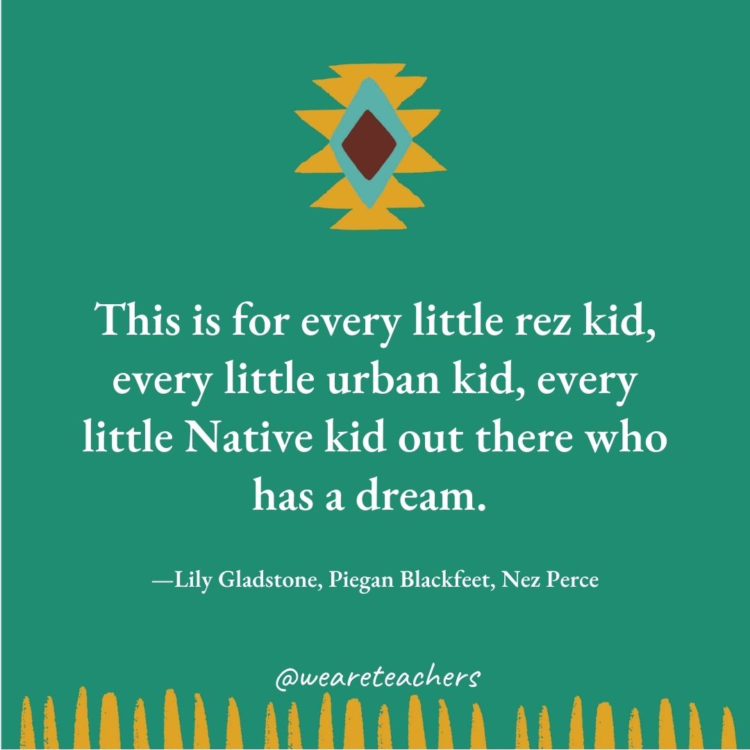 This is for every little rez kid, every little urban kid, every little Native kid out there who has a dream. —Lily Gladstone, Piegan Blackfeet, Nez Perce This is for every little rez kid, every little urban kid, every little Native kid out there who has a dream. —Lily Gladstone, Piegan Blackfeet, Nez Perce