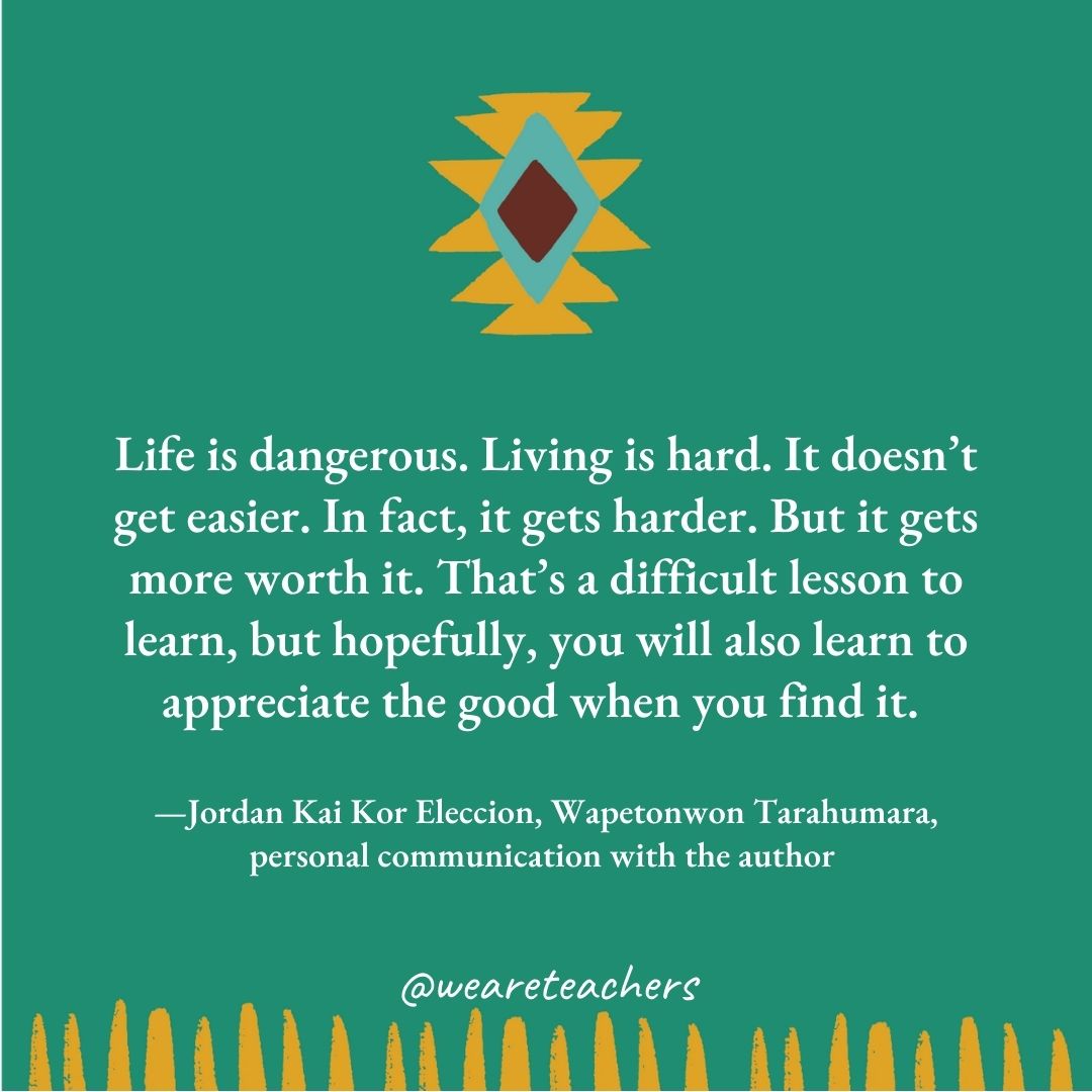 Life is dangerous. Living is hard. It doesn’t get easier. In fact, it gets harder. But it gets more worth it. That’s a difficult lesson to learn, but hopefully, you will also learn to appreciate the good when you find it. —Jordan Kai Kor Eleccion, Wapetonwon Tarahumara, personal communication with the author Life is dangerous. Living is hard. It doesn't get easier. In fact, it gets harder. But it gets more worth it. That's a difficult lesson to learn, but hopefully, you will also learn to appreciate the good when you find it. —Jordan Kai Kor Eleccion, Wapetonwon Tarahumara, personal communication with the author