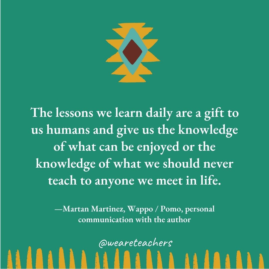 The lessons we learn daily are a gift to us humans and give us the knowledge of what can be enjoyed or the knowledge of what we should never teach to anyone we meet in life. —Martan Martinez, Wappo / Pomo, personal communication with the author The lessons we learn daily are a gift to us humans and give us the knowledge of what can be enjoyed or the knowledge of what we should never teach to anyone we meet in life. —Martan Martinez, Wappo / Pomo, personal communication with the author