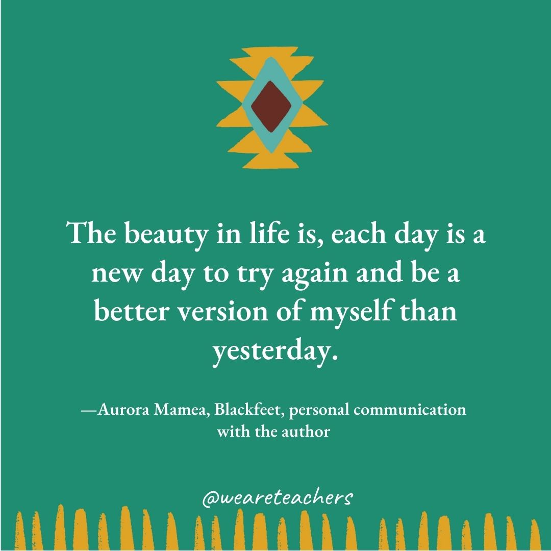 The beauty in life is, each day is a new day to try again and be a better version of myself than yesterday. —Aurora Mamea, Blackfeet, personal communication with the author The beauty in life is, each day is a new day to try again and be a better version of myself than yesterday. —Aurora Mamea, Blackfeet, personal communication with the author
