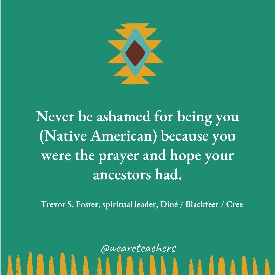 Never be ashamed for being you (Native American) because you were the prayer and hope your ancestors had. —Trevor S. Foster, spiritual leader, Diné / Blackfeet / Cree Never be ashamed for being you (Native American) because you were the prayer and hope your ancestors had. —Trevor S. Foster, spiritual leader, Diné / Blackfeet / Cree