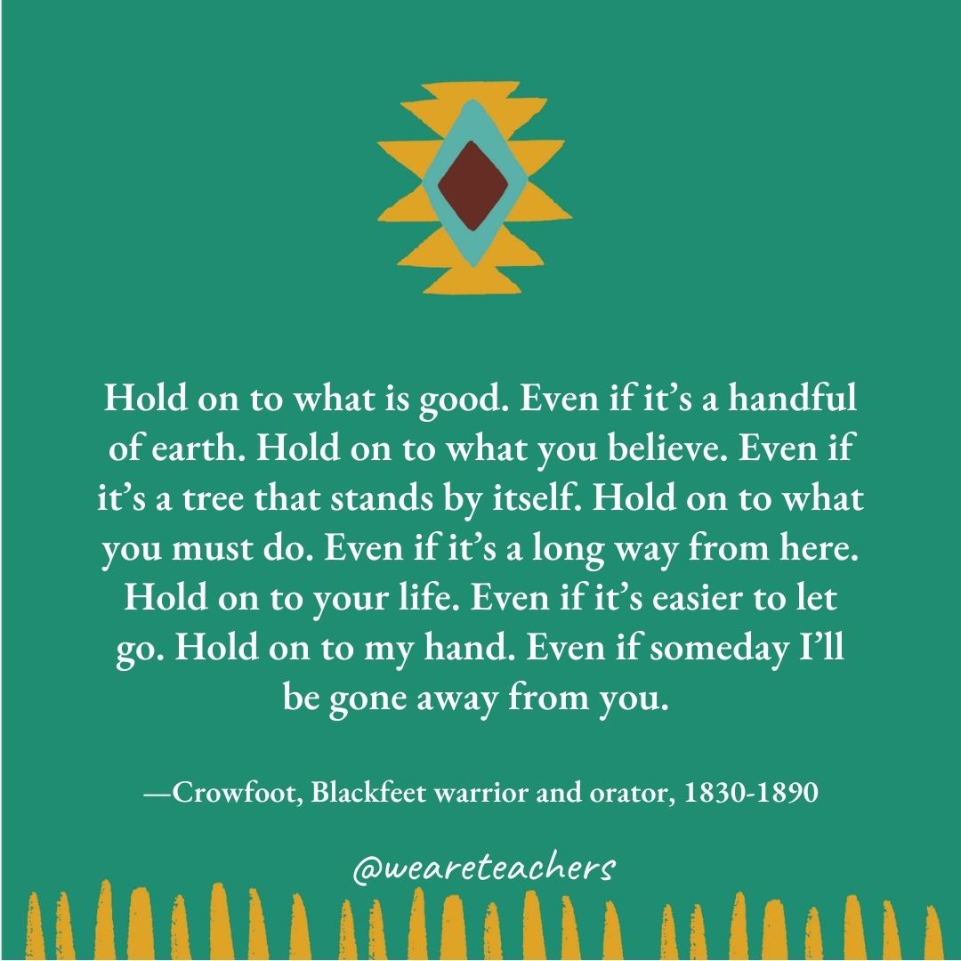 Hold on to what is good. Even if it’s a handful of earth. Hold on to what you believe. Even if it’s a tree that stands by itself. Hold on to what you must do. Even if it’s a long way from here. Hold on to your life. Even if it’s easier to let go. Hold on to my hand. Even if someday I’ll be gone away from you. —Crowfoot, Blackfeet warrior and orator, 1830-1890 Hold on to what is good. Even if it's a handful of earth. Hold on to what you believe. Even if it's a tree that stands by itself. Hold on to what you must do. Even if it's a long way from here. Hold on to your life. Even if it's easier to let go. Hold on to my hand. Even if someday I'll be gone away from you. —Crowfoot, Blackfeet warrior and orator, 1830-1890