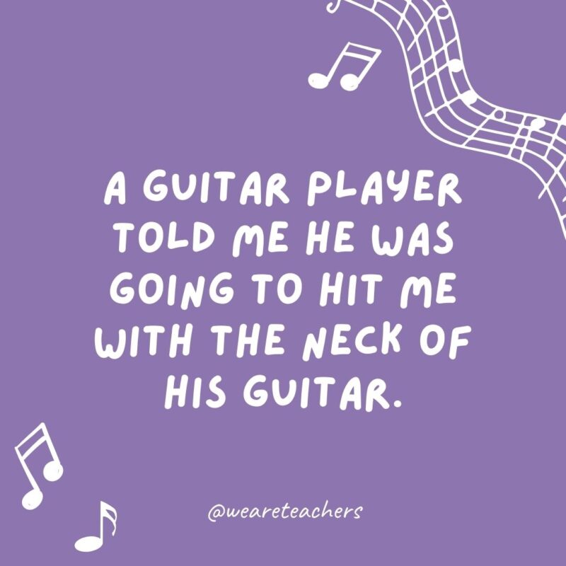 Example of music jokes for kids: A musician told me he was going to hit me with the neck of his guitar. I replied, “Is that a fret?” Example of music jokes for kids: A musician told me he was going to hit me with the neck of his guitar. I replied, “Is that a fret?”