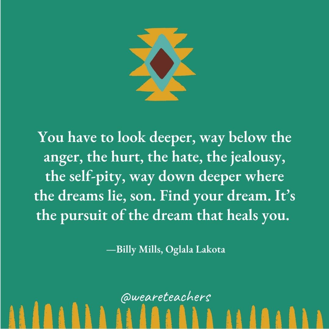 You have to look deeper, way below the anger, the hurt, the hate, the jealousy, the self-pity, way down deeper where the dreams lie, son. Find your dream. It’s the pursuit of the dream that heals you. —Billy Mills, Oglala Lakota You have to look deeper, way below the anger, the hurt, the hate, the jealousy, the self-pity, way down deeper where the dreams lie, son. Find your dream. It’s the pursuit of the dream that heals you. —Billy Mills, Oglala Lakota