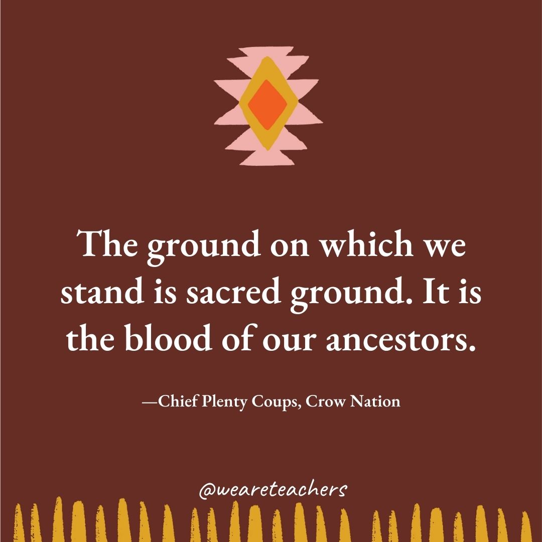 The ground on which we stand is sacred ground. It is the blood of our ancestors. —Chief Plenty Coups, Crow Nation The ground on which we stand is sacred ground. It is the blood of our ancestors. —Chief Plenty Coups, Crow Nation