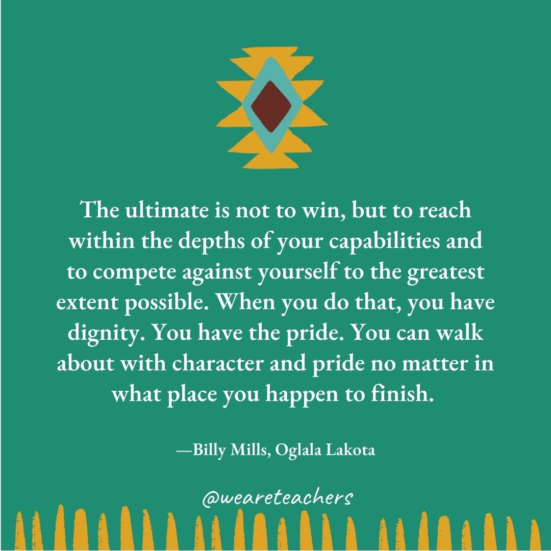 The ultimate is not to win, but to reach within the depths of your capabilities and to compete against yourself to the greatest extent possible. When you do that, you have dignity. You have the pride. You can walk about with character and pride no matter in what place you happen to finish. —Billy Mills, Oglala Lakota The ultimate is not to win, but to reach within the depths of your capabilities and to compete against yourself to the greatest extent possible. When you do that, you have dignity. You have the pride. You can walk about with character and pride no matter in what place you happen to finish. —Billy Mills, Oglala Lakota