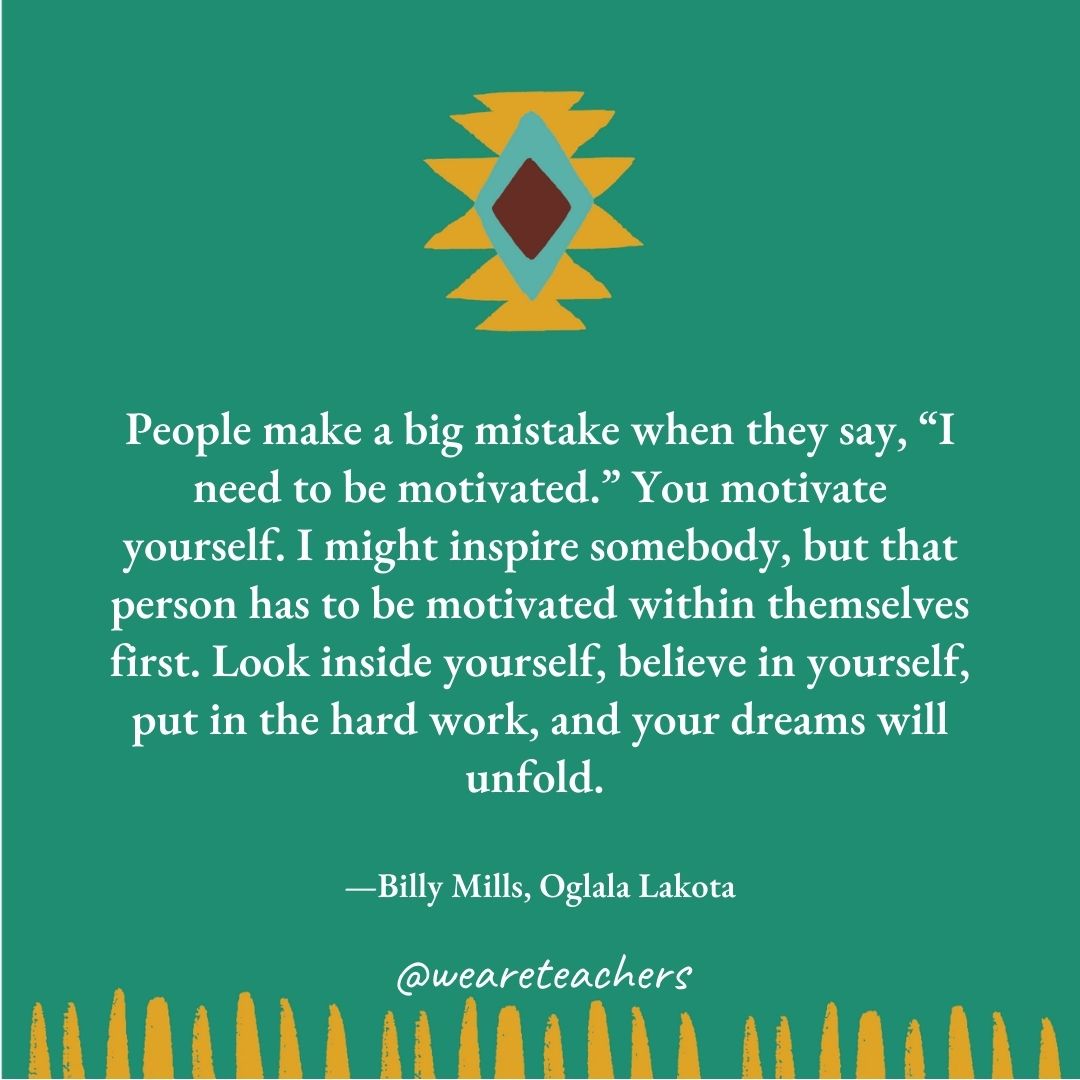 People make a big mistake when they say, “I need to be motivated.” You motivate yourself. I might inspire somebody, but that person has to be motivated within themselves first. Look inside yourself, believe in yourself, put in the hard work, and your dreams will unfold. —Billy Mills, Oglala Lakota People make a big mistake when they say, "I need to be motivated." You motivate yourself. I might inspire somebody, but that person has to be motivated within themselves first. Look inside yourself, believe in yourself, put in the hard work, and your dreams will unfold. —Billy Mills, Oglala Lakota