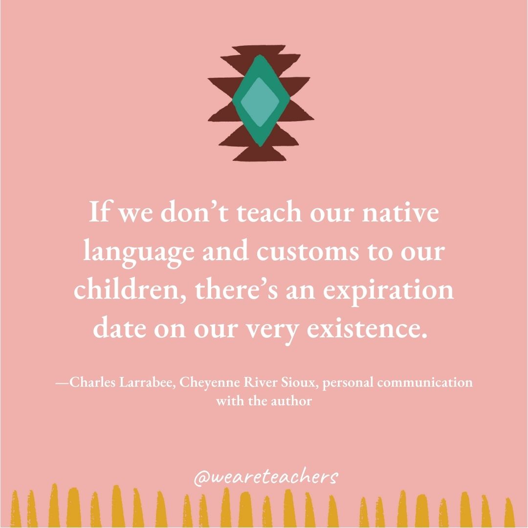 If we don’t teach our native language and customs to our children, there’s an expiration date on our very existence. —Charles Larrabee, Cheyenne River Sioux, personal communication with the author If we don’t teach our native language and customs to our children, there’s an expiration date on our very existence. —Charles Larrabee, Cheyenne River Sioux, personal communication with the author