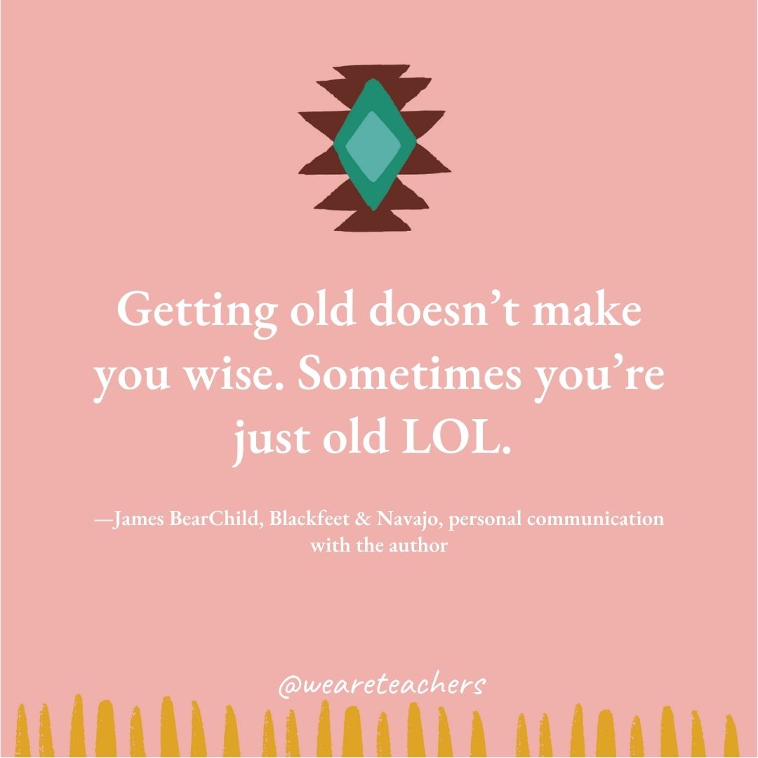 Getting old doesn’t make you wise. Sometimes you’re just old LOL. —James BearChild, Blackfeet & Navajo, personal communication with the author Getting old doesn't make you wise. Sometimes you're just old LOL. —James BearChild, Blackfeet & Navajo, personal communication with the author