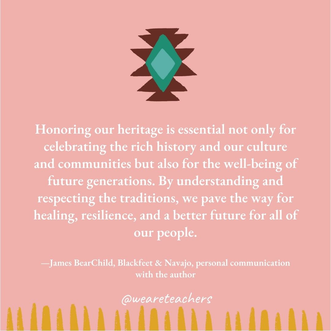 Honoring our heritage is essential not only for celebrating the rich history and our culture and communities but also for the well-being of future generations. By understanding and respecting the traditions, we pave the way for healing, resilience, and a better future for all of our people. —James BearChild, Blackfeet & Navajo, personal communication with the author Honoring our heritage is essential not only for celebrating the rich history and our culture and communities but also for the well-being of future generations. By understanding and respecting the traditions, we pave the way for healing, resilience, and a better future for all of our people. —James BearChild, Blackfeet & Navajo, personal communication with the author