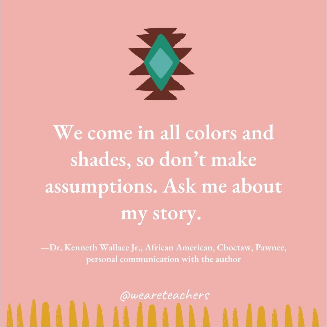 We come in all colors and shades, so don’t make assumptions. Ask me about my story. —Dr. Kenneth Wallace Jr., African American, Choctaw, Pawnee, personal communication with the author We come in all colors and shades, so don’t make assumptions. Ask me about my story. —Dr. Kenneth Wallace Jr., African American, Choctaw, Pawnee, personal communication with the author