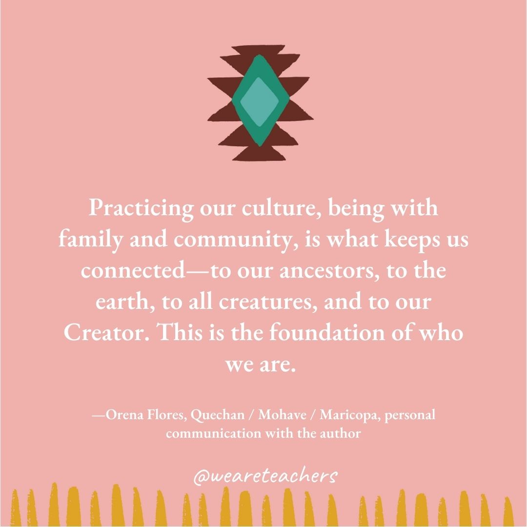 Practicing our culture, being with family and community, is what keeps us connected—to our ancestors, to the earth, to all creatures, and to our Creator. This is the foundation of who we are. —Orena Flores, Quechan / Mohave / Maricopa, personal communication with the author Practicing our culture, being with family and community, is what keeps us connected—to our ancestors, to the earth, to all creatures, and to our Creator. This is the foundation of who we are. —Orena Flores, Quechan / Mohave / Maricopa, personal communication with the author