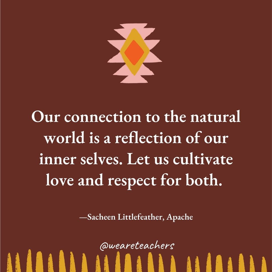 Our connection to the natural world is a reflection of our inner selves. Let us cultivate love and respect for both. —Sacheen Littlefeather, Apache Our connection to the natural world is a reflection of our inner selves. Let us cultivate love and respect for both. —Sacheen Littlefeather, Apache
