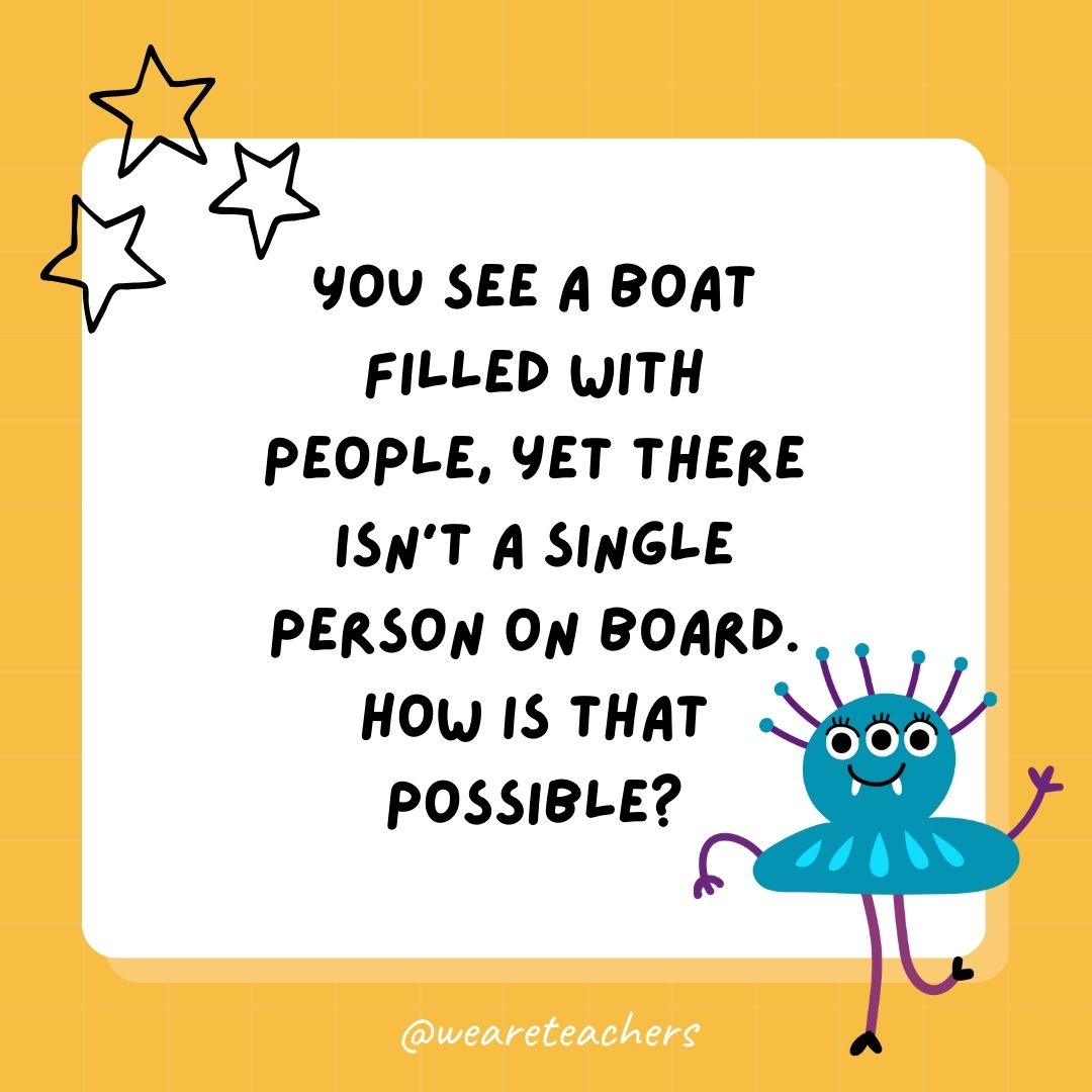 You see a boat filled with people, yet there isn’t a single person on board. How is that possible? You see a boat filled with people, yet there isn’t a single person on board. How is that possible?
- best funny riddles