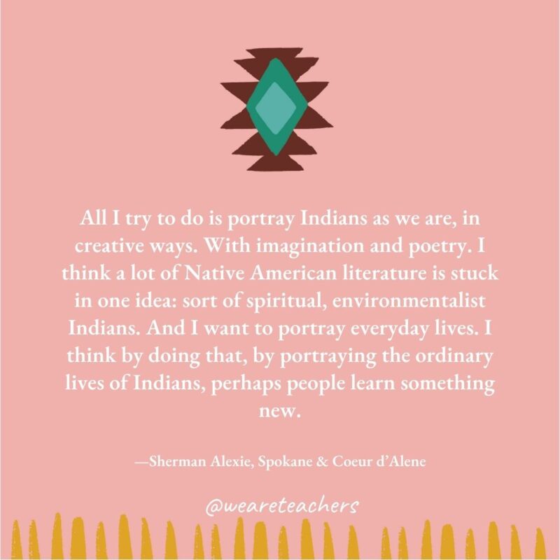 All I try to do is portray Indians as we are, in creative ways. With imagination and poetry. I think a lot of Native American literature is stuck in one idea: sort of spiritual, environmentalist Indians. And I want to portray everyday lives. I think by doing that, by portraying the ordinary lives of Indians, perhaps people learn something new. —Sherman Alexie, Spokane & Coeur d’Alene All I try to do is portray Indians as we are, in creative ways. With imagination and poetry. I think a lot of Native American literature is stuck in one idea: sort of spiritual, environmentalist Indians. And I want to portray everyday lives. I think by doing that, by portraying the ordinary lives of Indians, perhaps people learn something new. —Sherman Alexie, Spokane & Coeur d'Alene
