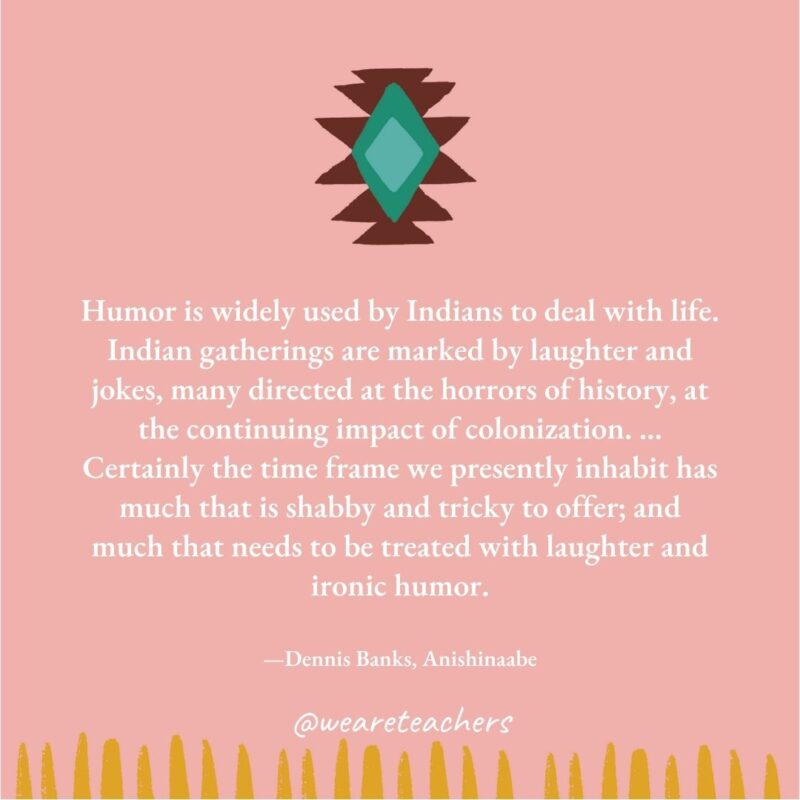 Humor is widely used by Indians to deal with life. Indian gatherings are marked by laughter and jokes, many directed at the horrors of history, at the continuing impact of colonization. … Certainly the time frame we presently inhabit has much that is shabby and tricky to offer; and much that needs to be treated with laughter and ironic humor. —Dennis Banks, Anishinaabe Humor is widely used by Indians to deal with life. Indian gatherings are marked by laughter and jokes, many directed at the horrors of history, at the continuing impact of colonization. ... Certainly the time frame we presently inhabit has much that is shabby and tricky to offer; and much that needs to be treated with laughter and ironic humor. —Dennis Banks, Anishinaabe