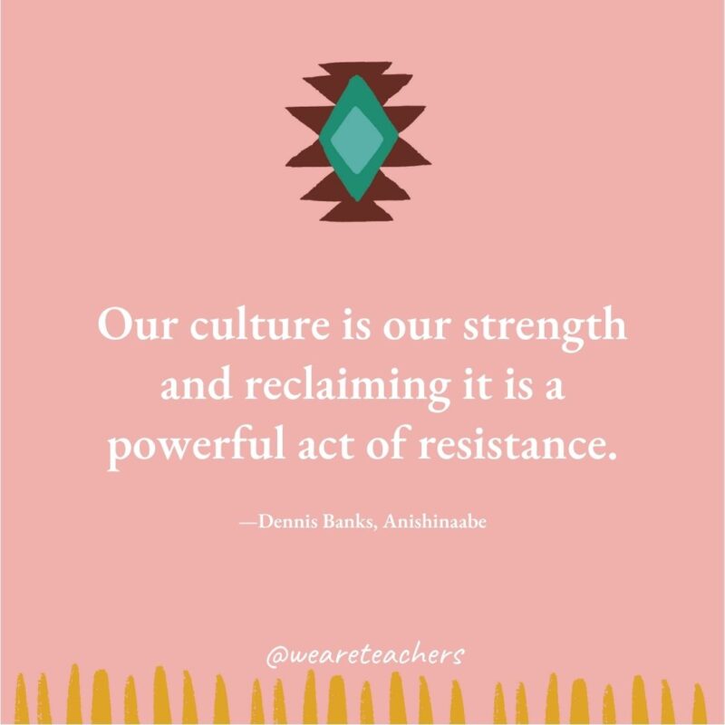 Our culture is our strength and reclaiming it is a powerful act of resistance. —Dennis Banks, Anishinaabe Our culture is our strength and reclaiming it is a powerful act of resistance. —Dennis Banks, Anishinaabe