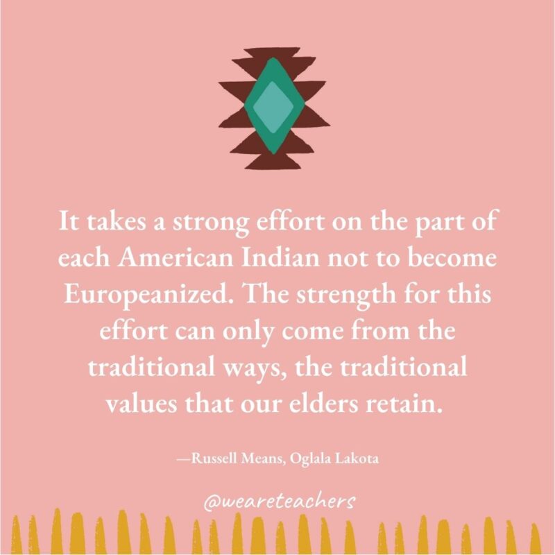 It takes a strong effort on the part of each American Indian not to become Europeanized. The strength for this effort can only come from the traditional ways, the traditional values that our elders retain. —Russell Means, Oglala Lakota It takes a strong effort on the part of each American Indian not to become Europeanized. The strength for this effort can only come from the traditional ways, the traditional values that our elders retain. —Russell Means, Oglala Lakota